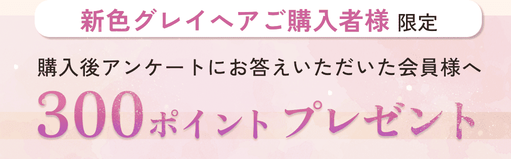 新色グレイへアご購入者様限定。購入後アンケートにお答えいただいた会員様へ。300ポイントプレゼント。