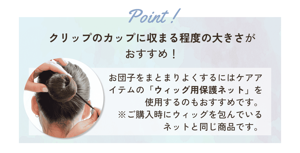 クリップのカップに収まる程度の大きさがおすすめ！お団子をまとまりよくするにはケアアイテムの「ウィッグ用保護ネット」を使用するのもおすすめです。※ご購入時にウィッグを包んでいるネットと同じ商品です