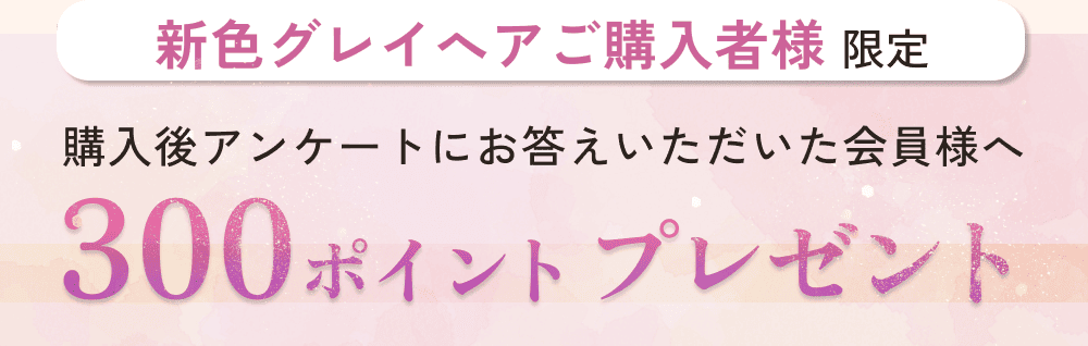 新色グレイへアご購入者様限定。購入後アンケートにお答えいただいた会員様へ。300ポイントプレゼント。