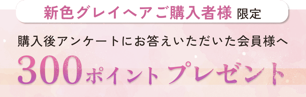 新色グレイへアご購入者様限定。購入後アンケートにお答えいただいた会員様へ。300ポイントプレゼント。