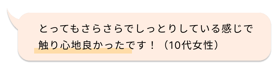 とってもさらさらでしっとりしている感じで触り心地良かったです！（10代女性）