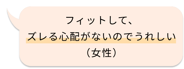 フィットして、ズレる心配がないのでうれしい（女性）